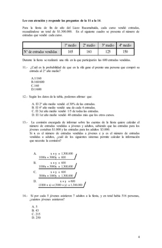 4
Lee con atención y responde las preguntas de la 11 a la 14.
Para la fiesta de fin de año del Liceo Rucamahuida, cada curso vendió entradas,
recaudándose un total de $1.300.000. En el siguiente cuadro se presenta el número de
entradas que vendió cada curso.
Durante la fiesta se realizará una rifa en la que participarán las 600 entradas vendidas.
11.- ¿Cuál es la probabilidad de que en la rifa gane el premio una persona que compró su
entrada al 2° año medio?
A.1/160
B.160/600
C.160
D.1/600
12.- Según los datos de la tabla, podemos afirmar que:
A. El 2° año medio vendió el 30% de las entradas.
B. El 4° año medio vendió una de cada 4 entradas.
C. El 3er año medio vendió 1/5 de todas las entradas.
D. El 1er año medio vendió 40 entradas más que los otros cursos.
13.- La comisión encargada de informar sobre las cuentas de la fiesta quiere calcular el
número de entradas vendidas a jóvenes y adultos, sabiendo que las entradas para los
jóvenes costaban $1.000 y las entradas para los adultos $3.000.
Si x es el número de entradas vendidas a jóvenes e y es el número de entradas
vendidas a adultos, ¿cuál de los siguientes sistemas permite calcular la información
que necesita la comisión?
14.- Si por cada 5 jóvenes asistieron 7 adultos a la fiesta, y en total había 516 personas,
¿cuántos jóvenes asistieron?
A. 5
B. 43
C. 215
D. 250
 