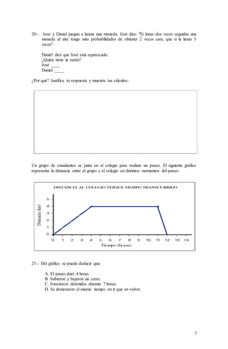 7
20.- José y Daniel juegan a lanzar una moneda. José dice: "Si lanzo dos veces seguidas una
moneda al aire tengo más probabilidades de obtener 2 veces cara, que si la lanzo 3
veces".
Daniel dice que José está equivocado.
¿Quién tiene la razón?
José ____
Daniel ____
¿Por qué? Justifica tu respuesta y muestra tus cálculos:
Un grupo de estudiantes se junta en el colegio para realizar un paseo. El siguiente gráfico
representa la distancia entre el grupo y el colegio en distintos momentos del paseo:
21.- Del gráfico se puede deducir que:
A. El paseo duró 4 horas.
B. Subieron y bajaron un cerro.
C. Estuvieron detenidos durante 7 horas.
D. Se demoraron el mismo tiempo en ir que en volver.
 