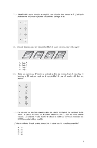 8
22.- Daniela tiró 8 veces un dado no cargado y en todos los tiros obtuvo un 5. ¿Cuál es la
probabilidad de que en el próximo lanzamiento obtenga un 5?
23.- ¿En cuál de estas cajas hay más probabilidad de sacar, sin mirar, una bolita negra?
A. Caja A
B. Caja B
C. Caja C
D. Caja D
24.- Entre los alumnos de 2º medio se sorteará un libro de poemas.Si en el curso hay 18
hombres y 20 mujeres, ¿cuál es la probabilidad de que el ganador del libro sea
hombre?
25.- Un vendedor de teléfonos celulares tiene dos ofertas de empleo. La compañía “Habla
Suave” le ofrece un sueldo de $200.000 mensuales más $3.000 por cada teléfono
vendido. La compañía “Habla Fuerte” le ofrece un sueldo de $250.000 mensuales más
$2.000 por cada teléfono vendido.
¿Cuántos teléfonos debería vender para recibir el mismo sueldo en ambas compañías?
A. 25
B. 50
C. 60
D. 90
 