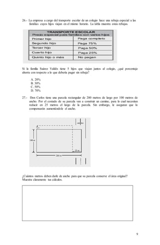 9
26.- La empresa a cargo del transporte escolar de un colegio hace una rebaja especial a las
familias cuyos hijos viajan en el mismo horario. La tabla muestra estas rebajas.
Si la familia Suárez Valdés tiene 5 hijos que viajan juntos al colegio, ¿qué porcentaje
ahorra con respecto a lo que debería pagar sin rebaja?
A. 20%
B. 30%
C. 50%
D. 70%
27.- Don Carlos tiene una parcela rectangular de 200 metros de largo por 100 metros de
ancho. Por el costado de su parcela van a construir un camino, para lo cual necesitan
reducir en 25 metros el largo de la parcela. Sin embargo, le aseguran que lo
compensarán aumentándole el ancho.
¿Cuántos metros deben darle de ancho para que su parcela conserve el área original?
Muestra claramente tus cálculos.
 