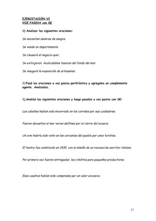 EJERCITACIÓN VI
VOZ PASIVA con SE

1) Analizar las siguientes oraciones:

Se necesitan dadores de sangre.

Se vende un departamento.

Se clausuró el negocio ayer.

Se extrajeron incalculables tesoros del fondo del mar.

Se inauguró la exposición de artesanías.



2) Pasá las oraciones a voz pasiva perifrástica y agregales un complemento
agente. Analizalas.



3) Analizá las siguientes oraciones y luego pasalas a voz pasiva con SE:



Los caballos habían sido encerrado en los corrales por sus cuidadores.



Fueron devueltos al mar varios delfines por el cierre del acuario.



Un ovni habría sido visto en las cercanías del pueblo por unos turistas.



El teatro fue construido en 1930 con el diseño de un reconocido escritor italiano.



Por primera vez fueron entregados los créditos para pequeños productores.




Esos cuadros habían sido comprados por un valor excesivo.




                                                                                 17
 