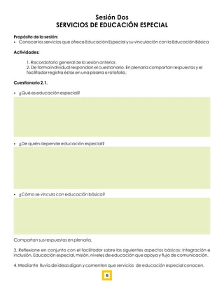 Sesión Dos
SERVICIOS DE EDUCACIÓN ESPECIAL
Propósito de la sesión:
 Conocer los servicios que ofrece Educación Especial y su vinculación con la Educación Básica
Actividades:
1. Recordatorio general de la sesión anterior.
2. De forma individual respondan el cuestionario. En plenaria compartan respuestas y el
facilitador registra éstas en una pizarra o rotafolio.
Cuestionario 2.1.
 ¿Qué es educación especial?
 ¿De quién depende educación especial?
 ¿Cómo se vincula con educación básica?
Compartan sus respuestas en plenaria.
3. Reﬂexione en conjunto con el facilitador sobre los siguientes aspectos básicos: Integración e
inclusión, Educación especial, misión, niveles de educación que apoya y ﬂujo de comunicación.
4. Mediante lluvia de ideas digan y comenten que servicios de educación especial conocen.
6
 