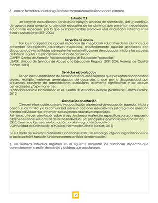 5. Lean de forma individual el siguiente texto y realicen reﬂexiones sobre el mismo.
Extracto 2.1
Los servicios escolarizados, servicios de apoyo y servicios de orientación, son un continuo
de apoyos para asegurar la atención educativa de los alumnos que presentan necesidades
educativas especiales, por lo que es imprescindible promover una vinculación estrecha entre
éstos y sus funciones (SEP, 2006)
Servicios de apoyo
Son los encargados de apoyar el proceso de integración educativa de los alumnos que
presentan necesidades educativas especiales, prioritariamente aquellas asociadas con
discapacidad y/o aptitudes sobresalientes en las instituciones de educación inicial y las escuelas
de básica regular. Los principales servicios de apoyo son:
CAPEP: Centro de Atención Psicopedagógica de Educación Preescolar.
USAER: Unidad de Servicios de Apoyo a la Educación Regular (SEP, 2006; Normas de Control
Escolar, 2012)
Servicios escolarizados
Tienen la responsabilidad de escolarizar a aquellos alumnos que presentan discapacidad
severa, múltiple, trastornos generalizados del desarrollo, o que por la discapacidad que
presentan, requieren de adecuaciones curriculares altamente signiﬁcativas y de apoyos
generalizados y/o permanentes.
El principal servicio escolarizado es el Centro de Atención Múltiple (Normas de Control Escolar,
2012)
Servicios de orientación
Ofrecen información, asesoría y capacitación al personal de educación especial, inicial y
básica, a las familias y a la comunidad sobre las opciones educativas y estrategias de atención
para los individuos que presentan necesidades educativas especiales.
Asimismo, ofrecen orientación sobre el uso de diversos materiales especíﬁcos para dar respuesta
a las necesidades educativas de dichos individuos. Los principales servicios de orientación son:
CRIE: Centro de Recursos e Información para la Integración Educativa.
UOP: Unidad de Orientación al Público (Normas de Control Escolar, 2012)
En el Estado de Yucatán solamente funcionan los CRIE; sin embargo, algunas organizaciones de
la sociedad civil, también funcionan como servicios de orientación.
6. De manera individual registren en el siguiente recuadro los principales aspectos que
aprendieron en la sesión de trabajo y las ideas que se aclararon.
7
 