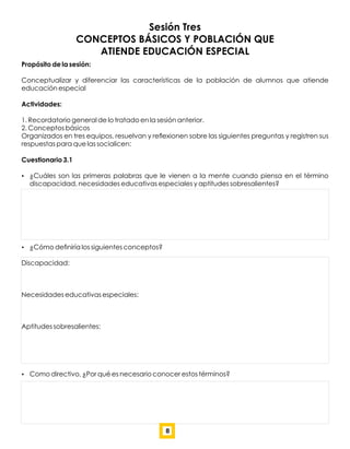 Sesión Tres
CONCEPTOS BÁSICOS Y POBLACIÓN QUE
ATIENDE EDUCACIÓN ESPECIAL
Propósito de la sesión:
Conceptualizar y diferenciar las características de la población de alumnos que atiende
educación especial
Actividades:
1. Recordatorio general de lo tratado en la sesión anterior.
2. Conceptos básicos
Organizados en tres equipos, resuelvan y reﬂexionen sobre las siguientes preguntas y registren sus
respuestas para que las socialicen:
Cuestionario 3.1
 ¿Cuáles son las primeras palabras que le vienen a la mente cuando piensa en el término
discapacidad, necesidades educativas especiales y aptitudes sobresalientes?
 ¿Cómo deﬁniría los siguientes conceptos?
Discapacidad:
Necesidades educativas especiales:
Aptitudes sobresalientes:
 Como directivo, ¿Por qué es necesario conocer estos términos?
8
 