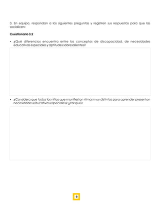 3. En equipo, respondan a las siguientes preguntas y registren sus respuestas para que las
socialicen:
Cuestionario 3.2
 ¿Qué diferencias encuentra entre los conceptos de discapacidad, de necesidades
educativas especiales y aptitudes sobresalientes?
 ¿Considera que todos los niños que maniﬁestan ritmos muy distintos para aprender presentan
necesidades educativas especiales? ¿Por qué?
9
 