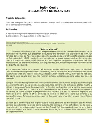 Sesión Cuatro
LEGISLACIÓN Y NORMATIVIDAD
Propósito de la sesión:
Conocer la legislación que da sustento a la inclusión en México y reﬂexionar sobre la importancia
de la participación docente.
Actividades:
1. Recordatorio general de lo tratado en la sesión anterior.
2. Organizados en equipos, lean el texto siguiente:
Datos de Identiﬁcación de la lectura:
Seminario de Actualización para profesores de Educación Especial y Regular. Módulo 4, Evaluación
(SEP, 2002)
“Esteban y Raquel”
En una reunión técnica en la escuela primaria Francisco Villa, se ha tratado el tema de los
alumnos y las alumnas que presentan diﬁcultad para aprender y la disposición de la USAER
(Unidad de Servicio de Apoyo a la Educación Regular) para apoyar al respecto a la escuela. Los
profesionales de la USAER han invitado a sus colegas de la primaria a que trabajen en equipo
para tratar de solucionar estas diﬁcultades. A su vez, los profesores y profesoras de la escuela han
mencionado, de diferentes maneras, que algunos de sus alumnos no aprenden y que necesitan
de algún tipo de ayuda.
Ya de manera más directa, la maestra Alicia, de tercer año, solicita a Joaquín, responsable de la
unidad, una entrevista para tratar los casos de alguno de sus alumnos. Alicia comenta que dos de
sus alumnos: Esteban y Raquel están muy atrasados, leen y escriben muy mal y casi no trabajan.
Ella opina que estaría bien que les hicieran estudios psicológicos para saber por qué no
aprenden.
Joaquín solicita a Alicia pormenores sobre cada uno de los dos alumnos. Raquel es una niña que
generalmente pone poca atención en la clase. Casi siempre está distraída o platica mucho y
distrae a sus compañeras. Regularmente no termina sus trabajos. Lee y escribe con mucha
diﬁcultad. Está recibiendo por la tarde el apoyo de un especialista en aprendizaje, pero parece
no servirle de nada. Joaquín le pregunta a Alicia sobre lo que ella ha hecho al respecto. Ella
menciona que, como a otros alumnos, le llama la atención sobre sus errores y su
comportamiento. También reconoce que no ha observado muy bien lo que hace Raquel
durante la clase.
Esteban es el alumno que más le preocupa a Alicia. Este niño es muy aislado, casi no habla,
siempre esta distraído y parece como ausente. No participa en las actividades de la clase y
nunca termina sus trabajos o los hace a medias. Cuando le interroga de algunos de sus trabajos
escritos no responde y, si Alicia insiste, rompe en llanto. Según la profesora, Esteban debería estar
en un grado inferior.
10
 
