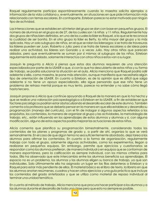 Raquel regularmente participa espontáneamente cuando la maestra solicita ejemplos o
información de la vida cotidiana y, eventualmente, en situaciones en que pide información más
relacionada con temas escolares. En contraparte, Esteban parece no estar motivado por ningún
tipo de actividad.
Las interacciones que se establecen al interior del grupo se dan con base en pequeños grupos. El
número de alumnos en el grupo es de 27, de los cuales son 16 niñas y 11 niños. Regularmente hay
dos grupos de niñas bien deﬁnidos, en uno de los cuales la líder es Raquel, a la que se le reconoce
la cualidad de ser bonita. En el otro grupo la líder es Betty, la niña mayor del grupo y la más
aplicada. Hay un solo subgrupo de niños, en el que se rolan los liderazgos: si se trata de travesuras
los líderes pueden ser Juan, Roberto o Julio; pero si se trata de tareas escolares o de ideas para
realizar una actividad, los líderes son Gonzalo y a veces Julio. Hay otros niños que parecen
aislados, pero que eventualmente se suman por sí mismos al subgrupo de los niños. Esteban
regularmente está aislado, solamente interactúa con otros niños si estos van a su lugar.
Joaquín le pregunta a Alicia si piensa que estos dos alumnos requieren de una atención
especializada por parte de la USAER o que, si con lo que ha descubierto de estos niños y su forma
de trabajo, se podría solucionar la situación en el aula. Alicia menciona que Raquel podría salir
adelante si ella, como maestra, le pone más atención, aunque maniﬁesta que necesitaría algún
tipo de orientación de USAER. En cuanto a Esteban, es de la opinión que es difícil que salga
adelante si no tiene un apoyo especializado, ella sigue pensando que ese niño tiene un
problema de retraso mental porque es muy lento, parece no entender y no sabe cómo llegó
hasta tercero.
Joaquín propone a Alicia que continúe apoyando a Raquel de la manera en que lo ha hecho y
que se realice una valoración psicopedagógica a Esteban en la USAER, a ﬁn de establecer que
factores psicológicos podrían estar obstaculizando el desarrollo escolar de este alumno. También
comenta a la profesora que se debería pensar en la manera en que ella establece y desarrolla su
programación (manejo del currículo), con el ﬁn de indagar si algunos aspectos referidos a los
propósitos, los contenidos, la manera de organizar al grupo y las actividades, la metodología de
trabajo, etc., están inﬂuyendo en los aprendizajes de estos alumnos y alumnas y si, con alguna
modiﬁcación, alguno de estos aspectos podría mejorar las actuaciones de estos niños.
Alicia comenta que planiﬁca su programación bimestralmente, considerando todos los
contenidos de los planes y programas de grado y, a partir de ahí, organiza lo que se verá
semanalmente. En el caso de que algún tema no sea suﬁcientemente abordado, deja tarea a los
alumnos para aﬁrmar los contenidos. En cuanto a la forma de organización, regularmente
trabaja con todo el grupo, solamente algunas actividades, como los experimentos, llegan a
realizarse en pequeños equipos. Sin embargo, permite que ejercicios y cuestionarios se
respondan como los alumnos preﬁeran, de manera individual o en equipos que se conforman de
manera espontánea, pero la caliﬁcación es siempre individual, con los mismos criterios para
todos. Ella ha observado que este intercambio entre los alumnos beneﬁcia sus aprendizajes. El
espacio no es un problema, los alumnos y las alumnas eligen su banca de trabajo, ya que son
individuales. Solo últimamente ella ha asignado un lugar en las ﬁlas delanteras a Esteban y a
Raquel para estar más pendiente de ellos. El material básico es el libro de texto, la libreta en que
los alumnos anotan resúmenes, cuadros y hacen otros ejercicios y una guía práctica que incluye
los contenidos del grado sintetizados y que se utiliza como material de repaso individual al
terminar una unidad temática.
En cuanto al método de trabajo, Alicia menciona que procura hacer participar a los alumnos y a
las alumnas durante el desarrollo de toda una clase pero que esto no siempre es posible.
12
 