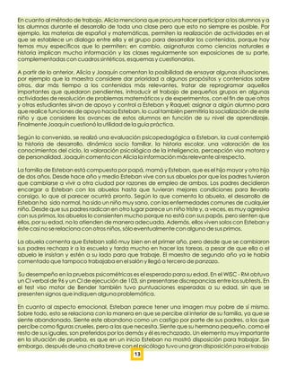 En cuanto al método de trabajo, Alicia menciona que procura hacer participar a los alumnos y a
las alumnas durante el desarrollo de toda una clase pero que esto no siempre es posible. Por
ejemplo, las materias de español y matemáticas, permiten la realización de actividades en el
que se establece un dialogo entre ella y el grupo para desarrollar los contenidos, porque hay
temas muy especíﬁcos que lo permiten; en cambio, asignaturas como ciencias naturales e
historia implican mucha información y las clases regularmente son exposiciones de su parte,
complementadas con cuadros sintéticos, esquemas y cuestionarios.
A partir de lo anterior, Alicia y Joaquín comentan la posibilidad de ensayar algunas situaciones,
por ejemplo que la maestra considere dar prioridad a algunos propósitos y contenidos sobre
otros, dar más tiempo a los contenidos más relevantes, tratar de reprogramar aquellos
importantes que quedaron pendientes, introducir el trabajo de pequeños grupos en algunas
actividades de resolución de problemas matemáticos y de experimentos, con el ﬁn de que otros
y otras estudiantes sirvan de apoyo y control a Esteban y Raquel; asignar a algún alumno para
que realice funciones de apoyo hacia Esteban, lo cual también permitiría la socialización de este
niño y que considere los avances de estos alumnos en función de su nivel de aprendizaje.
Finalmente Joaquín cuestionó la utilidad de la guía práctica.
Según lo convenido, se realizó una evaluación psicopedagógica a Esteban, la cual contempló
la historia de desarrollo, dinámica socio familiar, la historia escolar, una valoración de los
conocimientos del ciclo, la valoración psicológica de la inteligencia, percepción viso motora y
de personalidad. Joaquín comenta con Alicia la información más relevante al respecto.
La familia de Esteban está compuesta por papá, mamá y Esteban, que es el hijo mayor y otro hijo
de dos años. Desde hace año y medio Esteban vive con sus abuelos por que los padres tuvieron
que cambiarse a vivir a otra ciudad por razones de empleo de ambos. Los padres decidieron
encargar a Esteban con los abuelos hasta que tuvieran mejores condiciones para llevarlo
consigo, lo que al parecer ocurrirá pronto. Según lo que comenta la abuela, el desarrollo de
Esteban ha sido normal, ha sido un niño muy sano, con las enfermedades comunes de cualquier
niño. Desde que sus padres radican en otro lugar parece un niño triste y, a veces, es muy agresivo
con sus primos, los abuelos lo consienten mucho porque no está con sus papás, pero sienten que
ellos, por su edad, no lo atienden de manera adecuada. Además, ellos viven solos con Esteban y
éste casi no se relaciona con otros niños, sólo eventualmente con alguno de sus primos.
La abuela comenta que Esteban salió muy bien en el primer año, pero desde que se cambiaron
sus padres rechaza ir a la escuela y tarda mucho en hacer las tareas, a pesar de que ella o el
abuelo le insistan y estén a su lado para que trabaje. El maestro de segundo año ya le había
comentado que tampoco trabajaba en el salón y llegó a tercero de panzazo.
Su desempeño en la pruebas psicométricas es el esperado para su edad. En el WISC - RM obtuvo
un CI verbal de 96 y un CI de ejecución de 103, sin presentarse discrepancias entre los subtests. En
el test viso motor de Bender también tuvo puntuaciones esperadas a su edad, sin que se
presenten signos que indiquen alguna problemática.
En cuanto al aspecto emocional, Esteban parece tener una imagen muy pobre de sí mismo.
Sobre todo, esto se relaciona con la manera en que se percibe al interior de su familia, ya que se
siente abandonado. Siente este abandono como un castigo por parte de sus padres, a los que
percibe como ﬁguras crueles, pero a las que necesita. Siente que su hermano pequeño, como el
resto de sus iguales, son preferidos por los demás y él es rechazado. Un elemento muy importante
en la situación de prueba, es que en un inicio Esteban no mostró disposición para trabajar. Sin
embargo, después de una charla breve con el psicólogo tuvo una gran disposición para el trabajo
13
 
