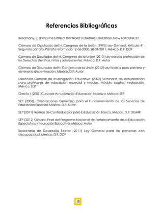Referencias Bibliográﬁcas
Bellamany, C (1999) The State of the World's Children: Educatión. New York: UNICEF
Cámara de Diputados del H. Congreso de la Unión (1993) Ley General. Artículo 41.
Segundo párrafo. Párrafo reformado 12-06-2000, 28-01-2011. México, D.F: DOF
Cámara de Diputados del H. Congreso de la Unión (2010) Ley para la protección de
los Derechos de niñas, niños y adolescentes. México, D.F: Autor
Cámara de Diputados del H. Congreso de la Unión (2012) Ley federal para prevenir y
eliminar la discriminación. México, D.F: Autor
Dirección General de Investigación Educativa (2002) Seminario de actualización
para profesores de educación especial y regular. Módulo cuatro, evaluación.
México: SEP
García, I (2009) Curso de Actualización Educación Inclusiva. México: SEP
SEP (2006). Orientaciones Generales para el Funcionamiento de los Servicios de
Educación Especial. México, D.F: Autor
SEP (2011) Normas de Control Escolar para la Educación Básica. México, D.F: DGAIR
SEP (2012) Glosario Final del Programa Nacional de Fortalecimiento de la Educación
Especial y la Integración Educativa. México: Autor
Secretaría de Desarrollo Social (2011) Ley General para las personas con
discapacidad. México, D.F: DOF
15
 