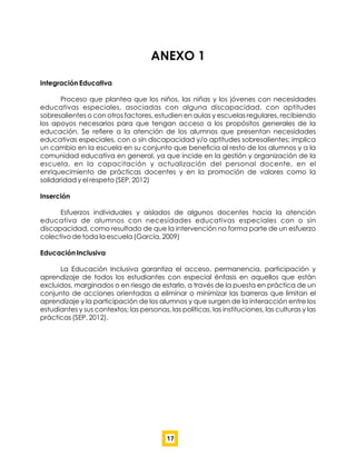 ANEXO 1
Integración Educativa
Proceso que plantea que los niños, las niñas y los jóvenes con necesidades
educativas especiales, asociadas con alguna discapacidad, con aptitudes
sobresalientes o con otros factores, estudien en aulas y escuelas regulares, recibiendo
los apoyos necesarios para que tengan acceso a los propósitos generales de la
educación. Se reﬁere a la atención de los alumnos que presentan necesidades
educativas especiales, con o sin discapacidad y/o aptitudes sobresalientes; implica
un cambio en la escuela en su conjunto que beneﬁcia al resto de los alumnos y a la
comunidad educativa en general, ya que incide en la gestión y organización de la
escuela, en la capacitación y actualización del personal docente, en el
enriquecimiento de prácticas docentes y en la promoción de valores como la
solidaridad y el respeto (SEP, 2012)
Inserción
Esfuerzos individuales y aislados de algunos docentes hacia la atención
educativa de alumnos con necesidades educativas especiales con o sin
discapacidad, como resultado de que la intervención no forma parte de un esfuerzo
colectivo de toda la escuela (García, 2009)
Educación Inclusiva
La Educación Inclusiva garantiza el acceso, permanencia, participación y
aprendizaje de todos los estudiantes con especial énfasis en aquellos que están
excluidos, marginados o en riesgo de estarlo, a través de la puesta en práctica de un
conjunto de acciones orientadas a eliminar o minimizar las barreras que limitan el
aprendizaje y la participación de los alumnos y que surgen de la interacción entre los
estudiantes y sus contextos; las personas, las políticas, las instituciones, las culturas y las
prácticas (SEP, 2012).
17
 
