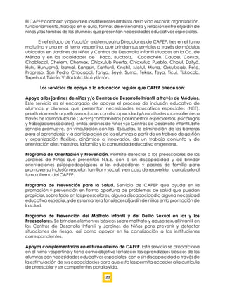 El CAPEP colabora y apoya en los diferentes ámbitos de la vida escolar: organización,
funcionamiento, trabajo en el aula, formas de enseñanza y relación entre el jardín de
niños y las familias de los alumnos que presentan necesidades educativas especiales.
En el estado de Yucatán existen cuatro Direcciones de CAPEP, tres en el turno
matutino y una en el turno vespertino, que brindan sus servicios a través de módulos
ubicados en Jardines de Niños y Centros de Desarrollo Infantil situados en la Cd. de
Mérida y en las localidades de Baca, Buctzotz, Cacalchén, Caucel, Conkal,
Chablecal, Chelem, Chemax, Chicxulub Puerto, Chicxulub Pueblo, Cholul, Dzityá,
Huhí, Hunucmá, Izamal, Kanasín, Kantunil, Kinchil, Motul, Muna, Oxkutzcab, Peto,
Progreso, San Pedro Chacabal, Tanya, Seyé, Suma, Tekax, Teya, Ticul, Tixkocob,
Tixpehual, Tizimín, Valladolid, Ucú y Umán.
Los servicios de apoyo a la educación regular que CAPEP ofrece son:
Apoyo a los jardines de niños y/o Centros de Desarrollo Infantil a través de Módulos.
Este servicio es el encargado de apoyar el proceso de inclusión educativa de
alumnas y alumnos que presentan necesidades educativas especiales (NEE),
prioritariamente aquellas asociadas con discapacidad y/o aptitudes sobresalientes a
través de los módulos de CAPEP (conformados por maestras especialistas, psicólogos
y trabajadores sociales), en los jardines de niños y/o Centros de Desarrollo Infantil. Este
servicio promueve, en vinculación con las Escuelas, la eliminación de las barreras
para el aprendizaje y la participación de los alumnos a partir de un trabajo de gestión
y organización ﬂexible, dinámico e innovador, de un trabajo conjunto y de
orientación a los maestros, la familia y la comunidad educativa en general.
Programa de Orientación y Prevención. Permite detectar a los preescolares de los
Jardines de Niños que presentan N.E.E. con o sin discapacidad y así brindar
orientaciones psicopedagógicas a las educadoras y padres de familia para
promover su inclusión escolar, familiar y social, y en caso de requerirlo, canalizarlo al
turno alterno del CAPEP.
Programa de Prevención para la Salud. Servicio de CAPEP que ayuda en la
promoción y prevención en forma oportuna de problemas de salud que puedan
propiciar, sobre todo en los preescolares, alguna discapacidad o alguna necesidad
educativa especial, y de esta manera fortalecer al jardín de niños en la promoción de
la salud.
Programa de Prevención del Maltrato Infantil y del Delito Sexual en las y los
Preescolares. Se brindan elementos básicos sobre maltrato y abuso sexual infantil en
los Centros de Desarrollo Infantil y Jardines de Niños para prevenir y detectar
situaciones de riesgo, así como apoyar en la canalización a las instituciones
correspondientes.
Apoyos complementarios en el turno alterno de CAPEP. Este servicio se proporciona
en el turno vespertino y tiene como objetivo fortalecer los aprendizajes básicos de los
alumnos con necesidades educativas especiales con o sin discapacidad a través de
la estimulación de sus capacidades para que esto les permita acceder a la currícula
de preescolar y ser competentes para la vida.
20
 