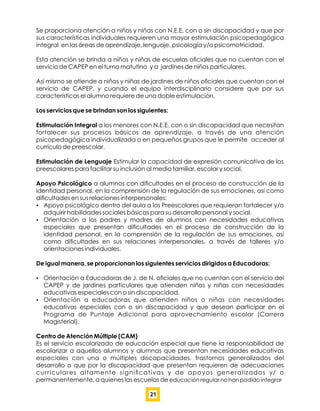 Se proporciona atención a niños y niñas con N.E.E. con o sin discapacidad y que por
sus características individuales requieren una mayor estimulación psicopedagógica
integral en las áreas de aprendizaje, lenguaje, psicología y/o psicomotricidad.
Esta atención se brinda a niños y niñas de escuelas oﬁciales que no cuentan con el
servicio de CAPEP en el turno matutino y a jardines de niños particulares.
Así mismo se atiende a niños y niñas de jardines de niños oﬁciales que cuentan con el
servicio de CAPEP, y cuando el equipo interdisciplinario considere que por sus
características el alumno requiere de una doble estimulación.
Los servicios que se brindan son los siguientes:
Estimulación Integral a los menores con N.E.E. con o sin discapacidad que necesitan
fortalecer sus procesos básicos de aprendizaje, a través de una atención
psicopedagógica individualizada o en pequeños grupos que le permite acceder al
currículo de preescolar.
Estimulación de Lenguaje Estimular la capacidad de expresión comunicativa de los
preescolares para facilitar su inclusión al medio familiar, escolar y social.
Apoyo Psicológico a alumnos con diﬁcultades en el proceso de construcción de la
identidad personal, en la comprensión de la regulación de sus emociones, así como
diﬁcultades en sus relaciones interpersonales:
 Apoyo psicológico dentro del aula a los Preescolares que requieran fortalecer y/o
adquirir habilidades sociales básicas para su desarrollo personal y social.
 Orientación a los padres y madres de alumnos con necesidades educativas
especiales que presentan diﬁcultades en el proceso de construcción de la
identidad personal, en la comprensión de la regulación de sus emociones, así
como diﬁcultades en sus relaciones interpersonales, a través de talleres y/o
orientaciones individuales.
De igual manera, se proporcionan los siguientes servicios dirigidos a Educadoras:
 Orientación a Educadoras de J. de N. oﬁciales que no cuentan con el servicio del
CAPEP y de jardines particulares que atienden niños y niñas con necesidades
educativas especiales con o sin discapacidad.
 Orientación a educadoras que atienden niños o niñas con necesidades
educativas especiales con o sin discapacidad y que desean participar en el
Programa de Puntaje Adicional para aprovechamiento escolar (Carrera
Magisterial).
Centro de Atención Múltiple (CAM)
Es el servicio escolarizado de educación especial que tiene la responsabilidad de
escolarizar a aquellos alumnos y alumnas que presentan necesidades educativas
especiales con una o múltiples discapacidades, trastornos generalizados del
desarrollo o que por la discapacidad que presentan requieren de adecuaciones
curriculares altamente signiﬁcativas y de apoyos generalizados y/ o
permanentemente, a quienes las escuelas de educación regular no han podido integrar
21
 
