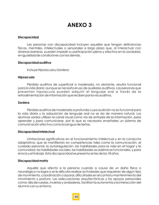 ANEXO 3
Discapacidad
Las personas con discapacidad incluyen aquellas que tengan deﬁciencias
físicas, mentales, intelectuales o sensoriales a largo plazo que, al interactuar con
diversas barreras, pueden impedir su participación plena y efectiva en la sociedad,
en igualdad de condiciones con los demás.
Discapacidad auditiva
Incluye Hipoacusia y Sordera:
Hipoacusia
Pérdida auditiva de superﬁcial a moderada, no obstante, resulta funcional
para la vida diaria; aunque se necesita el uso de auxiliares auditivos. Las personas que
presentan hipoacusia pueden adquirir el lenguaje oral a través de la
retroalimentación de información que reciben por la vía auditiva.
Sordera
Pérdida auditiva de moderada a profunda cuya audición no es funcional para
la vida diaria y la adquisición de lenguaje oral no se da de manera natural. Los
alumnos sordos utilizan el canal visual como vía de entrada de la información, para
aprender y para comunicarse, por lo que es necesario enseñarles un sistema de
comunicación efectivo como la Lengua de Señas.
Discapacidad intelectual
Limitaciones signiﬁcativas en el funcionamiento intelectual y en la conducta
adaptativa; que se maniﬁestan en competencias tales como la comunicación, el
cuidado personal, la autorregulación, las habilidades para la vida en el hogar y la
comunidad, las habilidades sociales, las habilidades académicas funcionales, y para
el ocio y el trabajo. Esta discapacidad se presenta antes de los 18 años.
Discapacidad motriz
Aquella que afecta a la persona cuando a causa de un daño físico o
neurológico no logra o se le diﬁculta realizar actividades que requieran de algún tipo
de movimiento, coordinación corporal, diﬁcultades en el control y mantenimiento del
movimiento y postura. Las adecuaciones arquitectónicas y los apoyos personales
como: silla de ruedas, muletas y andaderas, facilitan la autonomía y la interacción del
alumno con su entorno.
23
 