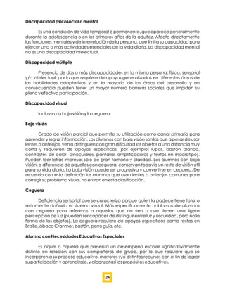 Discapacidad psicosocial o mental
Es una condición de vida temporal o permanente, que aparece generalmente
durante la adolescencia o en los primeros años de la adultez. Afecta directamente
las funciones mentales y de interrelación de la persona, que limita su capacidad para
ejercer una o más actividades esenciales de la vida diaria. La discapacidad mental
no es una discapacidad intelectual.
Discapacidad múltiple
Presencia de dos o más discapacidades en la misma persona: física, sensorial
y/o intelectual; por lo que requiere de apoyos generalizados en diferentes áreas de
las habilidades adaptativas y en la mayoría de las áreas del desarrollo y en
consecuencia pueden tener un mayor número barreras sociales que impiden su
plena y efectiva participación.
Discapacidad visual
Incluye a la baja visión y la ceguera:
Baja visión
Grado de visión parcial que permite su utilización como canal primario para
aprender y lograr información. Los alumnos con baja visión son los que a pesar de usar
lentes o anteojos, ven o distinguen con gran diﬁcultad los objetos a una distancia muy
corta y requieren de apoyos especíﬁcos (por ejemplo: lupas, bastón blanco,
contrastes de color, binoculares, pantallas ampliﬁcadoras y textos en macrotipo).
Pueden leer letras impresas sólo de gran tamaño y claridad. Los alumnos con baja
visión, a diferencia de aquellos con ceguera, conservan todavía un resto de visión útil
para su vida diaria. La baja visión puede ser progresiva y convertirse en ceguera. De
acuerdo con esta deﬁnición los alumnos que usan lentes o anteojos comunes para
corregir su problema visual, no entran en esta clasiﬁcación.
Ceguera
Deﬁciencia sensorial que se caracteriza porque quien la padece tiene total o
seriamente dañado el sistema visual. Más especíﬁcamente hablamos de alumnos
con ceguera para referirnos a aquellos que no ven o que tienen una ligera
percepción de luz (pueden ser capaces de distinguir entre luz y oscuridad, pero no la
forma de los objetos). La ceguera requiere de apoyos especíﬁcos como textos en
Braille, ábaco Cranmer, bastón, perro guía, etc.
Alumno con Necesidades Educativas Especiales
Es aquel o aquella que presenta un desempeño escolar signiﬁcativamente
distinto en relación con sus compañeros de grupo, por lo que requiere que se
incorporen a su proceso educativo, mayores y/o distintos recursos con el ﬁn de lograr
su participación y aprendizaje, y alcanzar así los propósitos educativos.
24
 