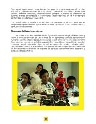 Estos recursos pueden ser: profesionales (personal de educación especial, de otras
instancias gubernamentales o particulares), materiales (mobiliario especíﬁco,
prótesis, material didáctico), arquitectónicos (rampas, aumento de dimensión de
puertas, baños adaptados), y curriculares (adecuaciones en la metodología,
contenidos, propósitos y evaluación).
Las necesidades educativas especiales que presente el alumno pueden ser
temporales o permanentes y pueden o no estar asociadas a una discapacidad o
aptitudes sobresalientes.
Alumno con Aptitudes Sobresalientes
Es aquel o aquella que destacan signiﬁcativamente del grupo educativo y
social al que pertenecen en uno o más de los siguientes campos del quehacer
humano: cientíﬁco-tecnológico, humanístico-social, artístico y/o de acción motriz.
Estos alumnos por sus características presentan necesidades especíﬁcas y pueden
presentar necesidades educativas especiales dependiendo del contexto y de la
atención educativa que se les brinde. Para potencializar sus capacidades y satisfacer
sus necesidades e intereses se requiere de apoyos complementarios escolares y
extraescolares (SEP, 2012)
25
 