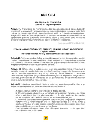 ANEXO 4
LEY GENERAL DE EDUCACIÓN
Artículo 41. Segundo párrafo
Artículo 41.- Tratándose de menores de edad con discapacidad, esta educación
propiciará su integración a los planteles de educación básica regular, mediante la
aplicación de métodos, técnicas y materiales especíﬁcos. Para quienes no logren esa
integración, esta educación procurará la satisfacción de necesidades básicas de
aprendizaje para la autónoma convivencia social y productiva, para lo cual se
elaborarán programas y materiales de apoyo didácticos necesarios.
Párrafo reformado DOF 12-06-2000, 28-01-2011
LEY PARA LA PROTECCIÓN DE LOS DERECHOS DE NIÑAS, NIÑOS Y ADOLESCENTES
Capítulo noveno
Derechos de niñas, niños y adolescentes con discapacidad
Artículo 29. Para efectos de esta ley, se considera persona con discapacidad a quien
padezca una alteración funcional física, intelectual o sensorial, que le impida realizar
una actividad propia de su edad y medio social, y que implique desventajas para su
integración familiar, social, educacional o laboral.
Artículo 30. Niñas, niños y adolescentes con discapacidad física, intelectual o
sensorial no podrán ser discriminados por ningún motivo. Independientemente de los
demás derechos que reconoce y otorga esta ley, tienen derecho a desarrollar
plenamente sus aptitudes y a gozar de una vida digna que les permita integrarse a la
sociedad, participando, en la medida de sus posibilidades, en los ámbitos escolar,
laboral, cultural, recreativo y económico.
Artículo 31. La Federación, el Distrito Federal, estados y municipios en el ámbito de sus
respectivas competencias, establecerán normas tendientes a:
A. Reconocer y aceptar la existencia de la discapacidad.
B. Ofrecer apoyos educativos y formativos para padres y familiares de niñas,
niños y adolescentes con discapacidad, a ﬁn de aportarles los medios
necesarios para que puedan fomentar su desarrollo y vida digna.
C. Promover acciones interdisciplinarias para el estudio, diagnóstico temprano,
tratamiento y rehabilitación de las discapacidades de niñas, niños y
adolescentes que en cada caso se necesiten, asegurando que sean accesibles
a las posibilidades económicas de sus familiares.
E. Adaptar el medio que rodea a niñas, niños y adolescentes con discapacidad
a sus necesidades particulares.
27
 