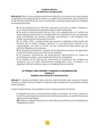 Capítulo décimo
Del derecho a la educación
Artículo 32. Niñas, niños y adolescentes tienen derecho a una educación que respete
su dignidad y les prepare para la vida en un espíritu de comprensión, paz y tolerancia
en los términos del artículo 3o. de la Constitución. Las leyes promoverán las medidas
necesarias para que:
A. Se les proporcione la atención educativa que por su edad, madurez y
circunstancias especiales requirieran para su pleno desarrollo.
B. Se evite la discriminación de las niñas y las adolescentes en materia de
oportunidades educativas. Se establecerán los mecanismos que se requieran
para contrarrestar las razones culturales, económicas o de cualquier otra
índole, que propicien dicha discriminación.
C. Las niñas, niños y adolescentes que posean cualidades intelectuales por
encima de la media, tengan derecho a una educación acorde a sus
capacidades, así como a contar con las condiciones adecuadas que les
permita integrarse a la sociedad.
D. Se impulse la enseñanza y respeto de los derechos humanos. En especial la
no discriminación y de la convivencia sin violencia.
E. Se prevean mecanismos de participación democrática en todas las
actividades escolares, como medio de formación ciudadana.
F. Se impida en las instituciones educativas la imposición de medidas de
disciplina que no estén previamente establecidas, sean contrarias a su
dignidad, atenten contra su vida, o su integridad física o mental.
LEY FEDERAL PARA PREVENIR Y ELIMINAR LA DISCRIMINACIÓN
Capítulo II
Medidas para prevenir la discriminación
Artículo 9.- Queda prohibida toda práctica discriminatoria que tenga por objeto
impedir o anular el reconocimiento o ejercicio de los derechos y la igualdad real de
oportunidades.
A efecto de lo anterior, se consideran como conductas discriminatorias:
I. Impedir el acceso a la educación pública o privada, así como a becas e
incentivos para la permanencia en los centros educativos, en los términos de las
disposiciones aplicables.
XIII. Aplicar cualquier tipo de uso o costumbre que atente contra la dignidad e
integridad humana.
28
 