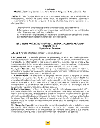 Capítulo III
Medidas positivas y compensatorias a favor de la igualdad de oportunidades
Artículo 13.- Los órganos públicos y las autoridades federales, en el ámbito de su
competencia, llevarán a cabo, entre otras, las siguientes medidas positivas y
compensatorias a favor de la igualdad de oportunidades para las personas con
discapacidad:
I. Promover un entorno que permita el libre acceso y desplazamiento.
II. Procurar su incorporación, permanencia y participación en las actividades
educativas regulares en todos los niveles.
III. Promover el otorgamiento, en los niveles de educación obligatoria, de las
ayudas técnicas necesarias para cada discapacidad.
LEY GENERAL PARA LA INCLUSIÓN DE LAS PERSONAS CON DISCAPACIDAD
Capítulo único
Disposiciones Generales
Artículo 2. Para los efectos de esta Ley se entenderá por:
I. Accesibilidad. Las medidas pertinentes para asegurar el acceso de las personas
con discapacidad, en igualdad de condiciones con las demás, al entorno físico, el
transporte, la información y las comunicaciones, incluidos los sistemas y las
tecnologías de la información y las comunicaciones, y a otros servicios e instalaciones
abiertos al público o de uso público, tanto en zonas urbanas como rurales;
IV. Ayudas Técnicas. Dispositivos tecnológicos y materiales que permiten habilitar,
rehabilitar o compensar una o más limitaciones funcionales, motrices, sensoriales o
intelectuales de las personas con discapacidad;
V. Comunicación. Se entenderá el lenguaje escrito, oral y la lengua de señas
mexicana, la visualización de textos, sistema Braille, la comunicación táctil, los
macrotipos, los dispositivos multimedia escritos o auditivos de fácil acceso, el lenguaje
sencillo, los medios de voz digitalizada y otros modos, medios, sistemas y formatos
aumentativos o alternativos de comunicación, incluida la tecnología de la
información y las comunicaciones de fácil acceso;
IX. Discriminación por motivos de discapacidad. Se entenderá cualquier distinción,
exclusión o restricción por motivos de discapacidad que tenga el propósito o el
efecto de obstaculizar, menoscabar o dejar sin efecto el reconocimiento, goce o
ejercicio, en igualdad de condiciones, de todos los derechos humanos y libertades
fundamentales en los ámbitos político, económico, social, cultural, civil o de otro tipo.
Incluye todas las formas de discriminación, entre ellas, la denegación de ajustes
razonables;
XI. Educación Especial. La educación especial está destinada a individuos con
discapacidades transitorias o deﬁnitivas, así como a aquellos con aptitudes
sobresalientes. Atenderá a los educandos de manera adecuada a sus propias
condiciones, con equidad social incluyente y con perspectiva de género;
29
 