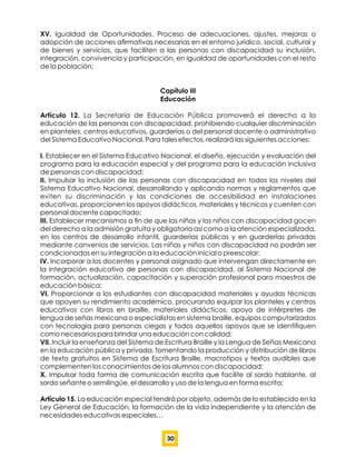 XV. Igualdad de Oportunidades. Proceso de adecuaciones, ajustes, mejoras o
adopción de acciones aﬁrmativas necesarias en el entorno jurídico, social, cultural y
de bienes y servicios, que faciliten a las personas con discapacidad su inclusión,
integración, convivencia y participación, en igualdad de oportunidades con el resto
de la población;
Capítulo III
Educación
Artículo 12. La Secretaría de Educación Pública promoverá el derecho a la
educación de las personas con discapacidad, prohibiendo cualquier discriminación
en planteles, centros educativos, guarderías o del personal docente o administrativo
del Sistema Educativo Nacional. Para tales efectos, realizará las siguientes acciones:
I. Establecer en el Sistema Educativo Nacional, el diseño, ejecución y evaluación del
programa para la educación especial y del programa para la educación inclusiva
de personas con discapacidad;
II. Impulsar la inclusión de las personas con discapacidad en todos los niveles del
Sistema Educativo Nacional, desarrollando y aplicando normas y reglamentos que
eviten su discriminación y las condiciones de accesibilidad en instalaciones
educativas, proporcionen los apoyos didácticos, materiales y técnicos y cuenten con
personal docente capacitado;
III. Establecer mecanismos a ﬁn de que las niñas y los niños con discapacidad gocen
del derecho a la admisión gratuita y obligatoria así como a la atención especializada,
en los centros de desarrollo infantil, guarderías públicas y en guarderías privadas
mediante convenios de servicios. Las niñas y niños con discapacidad no podrán ser
condicionados en su integración a la educación inicial o preescolar;
IV. Incorporar a los docentes y personal asignado que intervengan directamente en
la integración educativa de personas con discapacidad, al Sistema Nacional de
formación, actualización, capacitación y superación profesional para maestros de
educación básica;
VI. Proporcionar a los estudiantes con discapacidad materiales y ayudas técnicas
que apoyen su rendimiento académico, procurando equipar los planteles y centros
educativos con libros en braille, materiales didácticos, apoyo de intérpretes de
lengua de señas mexicana o especialistas en sistema braille, equipos computarizados
con tecnología para personas ciegas y todos aquellos apoyos que se identiﬁquen
como necesarios para brindar una educación con calidad;
VII. Incluir la enseñanza del Sistema de Escritura Braille y la Lengua de Señas Mexicana
en la educación pública y privada, fomentando la producción y distribución de libros
de texto gratuitos en Sistema de Escritura Braille, macrotipos y textos audibles que
complementen los conocimientos de los alumnos con discapacidad;
X. Impulsar toda forma de comunicación escrita que facilite al sordo hablante, al
sordo señante o semilingüe, el desarrollo y uso de la lengua en forma escrita;
Artículo 15. La educación especial tendrá por objeto, además de lo establecido en la
Ley General de Educación, la formación de la vida independiente y la atención de
necesidades educativas especiales…
30
 