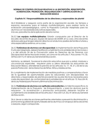 NORMAS DE CONTROL ESCOLAR RELATIVAS A LA INSCRIPCIÓN, REINSCRIPCIÓN,
ACREDITACIÓN, PROMOCIÓN, REGULARIZACIÓN Y CERTIFICACIÓN EN LA
EDUCACIÓN BÁSICA
Capítulo IV.1 Responsabilidades de los directores y responsables de plantel
26.5 Establecer y asegurar como parte de la organización escolar, los tiempos y
espacios necesarios para el trabajo multidisciplinario, para realizar tanto la
evaluación psicopedagógica, como la Propuesta Curricular Adaptada para los
alumnos con necesidades educativas especiales.
A la vez, para efectos de la aplicación de esta norma:
26.5.2 Los equipos multidisciplinarios: Estarán compuestos por el Director de la
escuela; docentes de grupo, equipo de apoyo de USAER, en su caso, otros docentes
de la escuela que tengan relación directa con el alumno; padres de familia o tutores y
otros especialistas externos, en su caso.
26.5.3 Tratándose de alumnos con discapacidad, la implementación de la Propuesta
Curricular Adaptada, deberá facilitar el cumplimiento a lo establecido en los incisos c
y e del artículo 24 de la Convención sobre los Derechos de las Personas con
Discapacidad de las Naciones Unidas, así como en los artículos 7, fracciones I Y II, 32,
33 fracción V y 41 de la Ley General de Educación.
Asimismo, se deberá favorecer la atención educativa que por su edad, madurez y
circunstancias especiales requieran para su pleno desarrollo los educandos de
Educación Básica, atendiendo lo previsto en los artículos 16, 17, 18, 21 y 32 de la Ley
para la Protección de los Derechos de Niñas, Niños y Adolescentes.
En cumplimiento de implementación de medidas positivas y compensatorias a favor
de la igualdad de oportunidades para los educandos con discapacidad, los
directores y responsables de plantel proveerán las ayudas técnicas necesarias para
cada discapacidad, de conformidad de lo establecido en el artículo 13, fracción III,
de la Ley Federal para Prevenir y Eliminar la Discriminación.
26.5.4 Tratándose de alumnos con aptitudes sobresalientes y/o talentos especíﬁcos, la
implementación de la Propuesta de Enriquecimiento, y para los alumnos que la
requieran , la acreditación y promoción anticipada; deberán facilitar el
cumplimiento a lo establecido en los artículos 7, fracción I y II, 32 y 41 de la Ley General
de Educación.
26.6. Llevar a cabo las acciones pertinentes orientadas a prevenir la discriminación y
promover la igualdad de oportunidades de los alumnos con el apoyo de los docentes
o asesores, según corresponda.
31
 