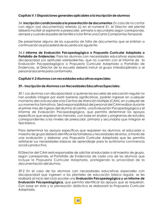 Capítulo V.1 Disposiciones generales aplicables a la inscripción de alumnos
34. Inscripción condicionada a la presentación de documentos: En caso de no contar
con algún (os) documento(s) referido (s) en el numeral 31, el Director del plantel
deberá inscribir al aspirante a preescolar, primaria o secundaria según corresponda,
siempre y cuando el padre de familia o tutor ﬁrme una Carta-Compromiso Temporal.
De presentarse alguno de los supuestos de falta de documentos que se enlistan a
continuación se procederá de acuerdo a lo siguiente:
34.4 Informe de Evaluación Psicopedagógica o Propuesta Curricular Adaptada o
Portafolio de Evidencias: Para los alumnos con necesidades educativas especiales,
discapacidad y/o aptitudes sobresalientes, que no cuenten con el informe de la
Evaluación Psicopedagógica o Propuesta Curricular Adaptada o Portafolio de
Evidencias, el Director de la escuela deberá instruir al grupo interdisciplinario o al
personal docente para conformarlo.
Capítulo V.2 Alumnos con necesidades educativas especiales
39.- Inscripción de Alumnos con Necesidades Educativas Especiales:
39.1 Los alumnos con discapacidad; a quienes las escuelas de educación regular no
han podido integrar por existir barreras signiﬁcativas, podrán ingresar en cualquier
momento del ciclo escolar a los Centros de Atención Múltiple (CAM), en cualquier de
sus momentos formativos. Será responsabilidad del personal del CAM realizar durante
el primer mes de ingreso del alumno al centro, una Evaluación Psicopedagógica y el
Informe de Evaluación Psicopedagógica, que permita determinar los apoyos
especíﬁcos que requieran los menores, con base en el plan y programas de estudios
correspondientes a los niveles de preescolar, primaria y secundaria que integran el
tipo básico.
Para determinar los apoyos especíﬁcos que requieren los alumnos, el educador o
maestro de grupo deberá identiﬁcar las fortalezas y necesidades de estos, a través de
una evaluación y elaborar una Propuesta Curricular Adaptada que les permita
satisfacer sus necesidades básicas de aprendizaje para la autónoma convivencia
social y productiva.
El Director del CAM será responsable de solicitar al educador o al maestro de grupo,
según corresponda, el Portafolio de Evidencias de cada uno de los alumnos que
incluye la Propuesta Curricular Adaptada, protegiendo la privacidad de la
documentación del alumno.
39.2 En el caso de los alumnos con necesidades educativas especiales con
discapacidad que ingresen a los planteles de educación básica regular, se les
realizará al inicio del ciclo escolar una Evaluación Psicopedagógica y un informe de
Evaluación Psicopedagógica, que permita identiﬁcar los apoyos que se requieran.
Con base en éste y la planeación didáctica se elaborará la Propuesta Curricular
Adaptada.
32
 