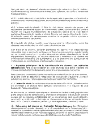 De igual forma, se observará el estilo del aprendizaje del alumno (visual, auditivo,
táctil o kinestésico), la motivación e interés para aprender, así como la revisión de
trabajos o tareas.
40.2.2. Habilidades socio-adaptativas: La independencia personal, competencias
comunicativas, y habilidades sociales, en la comunidad escolar y en el contexto más
próximo.
40.3. Trabajo Multidisciplinario: El Director del plantel, Maestro de grupo o el
responsable del área de apoyo, en su caso de la USAER, convocarán a la primera
reunión del equipo multidisciplinario de educación básica en la cual deben
participar: los padres de familia o tutores, Director del plantel, Maestro de grupo,
Maestro de apoyo y/o extraescolares, maestro de un grado anterior y personas
cercanas al contexto del alumno.
El propósito de dicha reunión será intercambiar la información sobre las
observaciones realizadas durante la etapa de observación.
Con base en lo anterior, deberán plantearse los apoyos y las adecuaciones
requeridas, para el alumno, la familia y el contexto. Las adecuaciones pueden ser de
acceso (a la infraestructura y organización escolar o del aula, al ambiente escolar, el
equipamiento tecnológico, los recursos didácticos o humanos y los sistemas de
comunicación alternativa y/o aumentativa) o a los elementos del currículo (en la
metodología, las estrategias de enseñanza y la evaluación).
41.- Aspectos principales de la identiﬁcación de alumnos con aptitudes
sobresalientes: Para la identiﬁcación de estos alumnos, que debe realizarse de
manera contextual e interdisciplinaria, deberán considerarse dos momentos.
Para conocer a profundidad los dos momentos de la identiﬁcación de estos alumnos,
se podrá referir al documento “Propuesta de intervención educativa: Atención
educativa a alumnos y alumnas con aptitudes sobresalientes” (SEP, 2006).
41.1. Detección inicial: Se realizará un Informe de detección inicial… con el objetivo
de identiﬁcar si el alumno tiene aptitudes sobresalientes y si requiere de una
Evaluación Psicopedagógica.
En el caso de los alumnos que requieran una Evaluación Psicopedagógica como
parte del proceso de acreditación y promoción anticipada; la Evaluación deberá
cumplir con los requisitos establecidos con los Lineamientos para la acreditación,
promoción y certiﬁcación anticipada de alumnos con aptitudes sobresalientes en
educación básica, documento que forma parte integral de las presentes normas.
42.- Elaboración del informe de Evaluación Psicopedagógica: La información
obtenida deberá quedar plasmada en el informe de Evaluación Psicopedagógica,
que será el documento que recupere lo obtenido sobre las fortalezas y necesidades
identiﬁcadas en la Evaluación Psicopedagógica, así como los apoyos y recursos que
requiere el alumno del cual se desprenderá la Propuesta Curricular Adaptada.
34
 