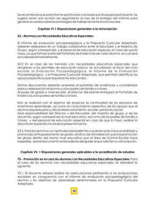 Se recomienda que este informe sea ﬁrmado y revisado por el equipo participante. Se
sugiere tener una reunión de seguimiento al mes de la entrega del informe para
generar acuerdos sobre las estrategias de trabajo durante el ciclo escolar.
Capítulo VI.1 Disposiciones generales a la reinscripción
53.- Alumnos con Necesidades Educativas Especiales:
El informe de evaluación psicopedagógica y la Propuesta Curricular Adaptada,
deberán elaborarse en un trabajo colaborativo entre el Educador y el Maestro de
Grupo, según corresponda, y el personal de educación especial, en caso de que lo
haya, ya que forman parte del Portafolio de Evidencias de cada alumno, el cual será
actualizado bimestralmente.
53.2 En el caso de los menores con necesidades educativas especiales que
reingresen a los planteles de educación básica, se actualizarán al inicio del ciclo
escolar la Evaluación Psicopedagógica, el Informe de la Evaluación
Psicopedagógica y la Propuesta Curricular Adaptada, que permitan identiﬁcar los
apoyos especíﬁcos que requieran los educandos.
Dichos documentos deberán anexarse al portafolio de evidencias y considerarse
para su elaboración al alumno y a los padres de familia o tutores.
Al pasar de grado o nivel escolar, el Director del plantel entregará el Portafolio de
Evidencias a los padres de familia o tutores.
Esto se realizará con el objetivo de propiciar la continuidad de los procesos de
enseñanza aprendizaje, así como el conocimiento especíﬁco de los apoyos que el
alumno requiere para su eﬁcaz desenvolvimiento escolar, personal y social.
Será responsabilidad del Director y del Educador, del maestro de grupo, o de los
docentes, según corresponda al nivel educativo, así como de los padres de familia o
tutores y del personal de educación especial en caso de que lo haya, realizar lo
descrito en el párrafo inicial de la presente norma.
53.3. Para los alumnos con aptitudes sobresalientes a quienes se les haya acreditado y
promovido anticipadamente de grado, el oﬁcio de formalización para la promoción
de grado dentro del mismo nivel educativo que el área de Control Escolar haya
expedido, será el documento antecedente del grado al que soliciten su reinscripción.
Capítulo VII. 1 Disposiciones generales aplicables a la acreditación de estudios
75.- Promoción en el caso de alumnos con Necesidades Educativas Especiales: Para
el caso de los alumnos con necesidades educativas especiales, se atenderá lo
siguiente:
75.1. El docente deberá realizar las adecuaciones pertinentes a las evaluaciones
escolares en congruencia con el informe de evaluación psicopedagógica del
alumno y los objetivos de aprendizaje determinados en la Propuesta Curricular
Adaptada.
35
 