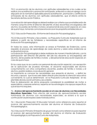 75.2. La promoción de los alumnos con aptitudes sobresalientes a los cuales se les
realice una acreditación y promoción anticipada, se llevará a cabo en apego con lo
dispuesto en la normativa aplicable para la acreditación, promoción y certiﬁcación
anticipada de los alumnos con aptitudes sobresalientes, que al efecto emita la
Secretaria de Educación Pública.
La evaluación del aprendizaje se deberá realizar con criterios que se establecerán de
manera conjunta entre el Director del plantel, el (los) docente(s) encargado(s) del
alumno, los padres de familia o tutores y el personal de educación especial, en caso
de que lo haya, tomando como base el avance en los propósitos establecidos en:
75.2.1 Educación Preescolar.- El informe de Evaluación Psicopedagógica.
75.2.2 Educación Primaria y Secundaria.- La Propuesta Curricular Adaptada que se
elabora a partir de las fortalezas y necesidades especíﬁcas en el informe de
Evaluación Psicopedagógica.
En todos los casos, esta información se anexa al Portafolio de Evidencias, como
respaldo al proceso de aprendizaje de cada alumno y sobre estas evidencias se
evaluará el avance.
La Evaluación Psicopedagógica debe realizarse de manera interdisciplinaria, con la
participación del Director del plantel, del (de los) docente (s) encargado(s) del
alumno, de los padres de familia o tutores y del personal de educación especial, en
caso de que lo haya.
En los casos que no se cuente con personal de educación especial, con excepción
de la aplicación de pruebas formales, el docente responsable del alumno
conjuntamente con otros compañeros docentes, padres de familia o tutores y el
alumno, podrán realizar una evaluación general.
Lo importante es conocer las necesidades que presente el alumno y deﬁnir los
recursos y apoyos que la escuela debe ofrecer para brindar la atención educativa
conveniente, lo cual se determinará en la Propuesta Curricular Adaptada en los
planteles de educación primaria y secundaria.
Para la elaboración de dicha propuesta considerará la posibilidad de invitar a
especialistas y asesores externos, expertos en las estrategias o los apoyos especíﬁcos
que el alumno requiere.
76.- Avance del aprovechamiento escolar en el caso de alumnos con Necesidades
Educativas Especiales: Para efectos del avance de aprovechamiento escolar
tratándose de alumnos con necesidades especiales, se estará a lo que a
continuación se prevé para cada nivel educativo:
76.1. Educación Preescolar: El Educador tomará como referencia para reportar el
avance del aprovechamiento escolar del alumno el Informe de Evaluación
Psicopedagógica.
76.2. Educación Primaria: El Maestro de grupo tomará como referencia para reportar
el avance del aprovechamiento escolar del alumno el informe de Evaluación
Psicopedagógica y la Propuesta Curricular Adaptada.
36
 