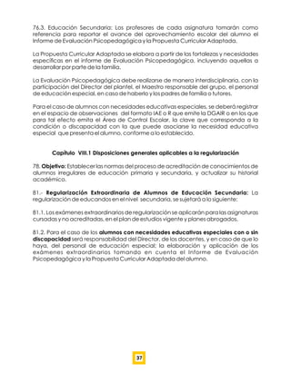 76.3. Educación Secundaria: Los profesores de cada asignatura tomarán como
referencia para reportar el avance del aprovechamiento escolar del alumno el
Informe de Evaluación Psicopedagógica y la Propuesta Curricular Adaptada.
La Propuesta Curricular Adaptada se elabora a partir de las fortalezas y necesidades
especíﬁcas en el informe de Evaluación Psicopedagógica, incluyendo aquellas a
desarrollar por parte de la familia.
La Evaluación Psicopedagógica debe realizarse de manera interdisciplinaria, con la
participación del Director del plantel, el Maestro responsable del grupo, el personal
de educación especial, en caso de haberlo y los padres de familia o tutores.
Para el caso de alumnos con necesidades educativas especiales, se deberá registrar
en el espacio de observaciones del formato IAE o R que emite la DGAIR o en los que
para tal efecto emita el Área de Control Escolar, la clave que corresponda a la
condición o discapacidad con la que puede asociarse la necesidad educativa
especial que presenta el alumno, conforme a lo establecido.
Capítulo VIII.1 Disposiciones generales aplicables a la regularización
78. Objetivo: Establecer las normas del proceso de acreditación de conocimientos de
alumnos irregulares de educación primaria y secundaria, y actualizar su historial
académico.
81.- Regularización Extraordinaria de Alumnos de Educación Secundaria: La
regularización de educandos en el nivel secundaria, se sujetará a lo siguiente:
81.1. Los exámenes extraordinarios de regularización se aplicarán para las asignaturas
cursadas y no acreditadas, en el plan de estudios vigente y planes abrogados.
81.2. Para el caso de los alumnos con necesidades educativas especiales con o sin
discapacidad será responsabilidad del Director, de los docentes, y en caso de que lo
haya, del personal de educación especial; la elaboración y aplicación de los
exámenes extraordinarios tomando en cuenta el Informe de Evaluación
Psicopedagógica y la Propuesta Curricular Adaptada del alumno.
37
 