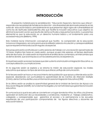 INTRODUCCIÓN
El presente material para la sensibilización: “Educación Especial y Servicios que ofrece”,
responde a la necesidad de fortalecer la atención a la diversidad del alumnado presente en las
aulas de educación básica, principalmente los que presentan algún signo de vulnerabilidad así
como los de Aptitudes Sobresalientes (AS) que facilite la inclusión educativa cuyo objetivo es
eliminar la exclusión social, que resulta de ciertas actitudes y respuestas hacia ésta, cuya premisa
elemental es que la educación es un derecho humano básico y el fundamento para una
sociedad más justa (Bellamy,1999)
Este material reúne información conceptual que facilita la comprensión de la educación
inclusiva e integradora, así como promueve la reﬂexión sobre la vinculación y corresponsabilidad
que se requiere entre la educación regular y la especial.
Esta propuesta está constituida por cuatro sesiones de trabajo con una duración aproximada de
12 horas. Implica tres horas en cada sesión, aunque ocupe más sesiones, el tiempo destinado
sería de dos horas. En cada sesión es importante el análisis de los contenidos y el intercambio que
se derive de éste, que se enriquezca con los saberes previos y la experiencia.
En la primera sesión se revisan las bases que dan sustento a la Inclusión e Integración Educativa, su
conceptualización y sus implicaciones.
En la segunda sesión se explora y se retoma la misión de educación especial, los niveles
educativos que apoya, los tipos de servicios que ofrece y el ﬂujo de comunicación.
En la tercera sesión se hace un reconocimiento de la población que apoya y atiende educación
especial, abordando con puntualidad la operatividad de los Centros de Atención Múltiple
(CAM) y de los Centros de Recursos e Información para la Integración Educativa (CRIE)
En la última sesión se analiza la operatividad general de la Unidad de Servicios de Apoyo a la
Educación Regular (USAER), los fundamentos legales y la normatividad que garantiza la inclusión
educativa.
En suma se busca que la escuela se convierta en un lugar donde las niñas, los niños y los jóvenes
aprendan sin restricción de sus necesidades y condiciones, mediante un trabajo colaborativo,
colegiado y corresponsable que garantice el acceso y la permanencia a las escuelas
requiriendo de una participación comprometida de las ﬁguras directivas y docentes de
educación básica.
 