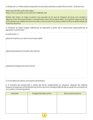 3. Observen un video sobre la experiencia de la Escuela Secundaria Técnica No. 12 de Sonora
Datos de identiﬁcación del video:
http://www.youtube.com/watch?v=f68GKII_XfA
Síntesis del video: el video muestra una escuela en la que se integran jóvenes con sordera y
algunas otras discapacidades y necesidades educativas especiales, se muestran algunas de las
actividades que realiza tanto la escuela como los alumnos para poder facilitar el aprendizaje de
todos los alumnos.
4. Posterior al video hagan reﬂexiones en plenaria a partir de lo observado respondiendo el
siguiente cuestionario:
Cuestionario 1.1
¿Qué es insertar a un alumno en la escuela?
¿Qué entiende por inclusión educativa?
¿Qué es la integración educativa?
5. Puntualización de los conceptos abordados.
6. A manera de evaluación y cierre del tema, organizados en equipos, ubiquen las tarjetas
proporcionadas por el facilitador (a) en la columna correspondiente de acuerdo al concepto en
un cuadro como el siguiente:
Inserción Integración Educativa Educación Inclusiva
4
 