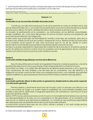 7. Lean la parte del extracto que les corresponde según el número de equipo al que pertenecen,
extrayendo las ideas principales para compartir con el colectivo.
Datos de identiﬁcación de la lectura:
Parrilla Latas, A. (2002). Acerca del origen y sentido de la educación inclusiva. Revista de Educación. Universidad de Sevilla, 327, 11-29.
Extracto 1.2
Equipo 1
La inclusión no se circunscribe al ámbito de la educación.
Constituye una idea transversal que ha de estar presente en todos los ámbitos de la vida
(social, laboral familiar, etc.). La inclusión forma parte de la nueva forma de entender la sociedad
de este nuevo milenio. Por tanto, el referente básico de la inclusión es el marco social.
La inclusión, la participación en la sociedad, y sus instituciones, en las distintas comunidades,
locales, familiares, etc., es la clave del proceso. En esto la inclusión supone una ampliación del
punto de mira en relación a la integración.
Es bien cierto que el principio de Normalización remitía a esta idea de sociedad, pero era un
proceso más unidireccional que de cambio y adaptación mutuo. Resituar el discurso educativo
en el contexto social supone en este caso reconocer que es, ha de ser, desde un nuevo
pensamiento social desde el que podremos abordar la reestructuración escolar.
Aunque no puede soslayarse la capacidad de incidencia de la escuela en el sistema social, el
punto de referencia inicial se inclina hacia la sociedad como la generadora de los contextos,
valores y principios inclusivos que la escuela vertebra y recrea.
Equipo 2
La inclusión enfatiza la igualdad por encima de la diferencia.
El punto de partida de la inclusión es la igualdad inherente a todas las personas, y de ahí la
igualdad de derechos humanos que da pie a todo el desarrollo del movimiento inclusivo.
La inclusión no habla, o no habla sólo del derecho de determinadas personas a vivir y gozar de
unas condiciones de vida similares a las del resto de los ciudadanos, sino del derecho y la
obligación social de construir entre todos comunidades para todos, comunidades que permiten
valoran la diferencia, pero basadas en el reconocimiento básico y primero de la igualdad.
Equipo 3
La inclusión pretende alterar la Educación en general (no simplemente la educación especial
o la educación general).
Plantea abierta y claramente el proceso de inclusión como un proceso que afecta a una
única comunidad (se niega o se quiere negar la posibilidad de comunidades paralelas sean
sociales o educativas, destinadas a subgrupos especíﬁcos de ciudadanos o alumnos) en la que
todos han de tener cabida.
Barton (1997) nos recuerda que la educación inclusiva no es simplemente emplazar a los alumnos
con discapacidades en el aula con sus compañeros no discapacitados; no es mantener a los
alumnos en un sistema que permanece inalterado, no consiste en que profesores especialistas
den respuestas a las necesidades de los alumnos en la escuela ordinaria.
La educación inclusiva tiene que ver con cómo, dónde y porqué, y con qué consecuencias,
educamos a todos los alumnos.
8. Cierre de la sesión con algunas ideas principales del tema.
5
 