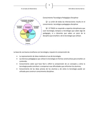 9

         III Jornadas de Matemática                                       ISFD Albino Sánchez Barros




                                       Conocimiento Tecnológico Pedagógico Disciplinar

                                           La unión de todas las intersecciones resulta en el
                                       conocimiento tecnológico pedagógico disciplinar

                                            El TPACK no responde a expertos disciplinares que
                                       usan tecnología, tampoco a tecnólogos que saben algo de
                                       pedagogía, ni a docentes que saben un poco de la
                                       disciplina que enseñan o de la tecnología que utilizan.




La base de una buena enseñanza con tecnología y requiere la comprensión de:

      La representación de ideas mediante el uso de tecnología;
      Las técnicas pedagógicas que utilizan la tecnología en formas constructivas para enseñar un
       contenido;
      Conocimiento sobre qué hace fácil o difícil la comprensión de un concepto y cómo la
       tecnología puede contribuir a compensar esas dificultades que enfrentan los alumnos;
      Conocimiento de las ideas previas de los alumnos y de cómo la tecnología puede ser
       utilizada para construir conocimiento disciplinar.
 