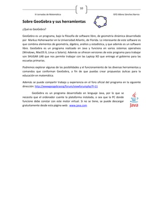 10

          III Jornadas de Matemática                                      ISFD Albino Sánchez Barros


Sobre GeoGebra y sus herramientas
¿Qué es GeoGebra?

GeoGebra es un programa, bajo la filosofía de software libre, de geometría dinámica desarrollado
por Markus Hohenwarter en la Universidad Atlantic, de Florida. Lo interesante de este software es
que combina elementos de geometría, álgebra, análisis y estadística, y que además es un software
libre. GeoGebra es un programa realizado en Java y funciona en varios sistemas operativos
(Windows, MacOS X, Linux o Solaris). Además se ofrecen versiones de este programa para trabajar
son SHUGAR LAB que nos permite trabajar con las Laptop XO que entrego el gobierno para las
escuelas primarias.

Podremos explorar algunas de las posibilidades y el funcionamiento de las diversas herramientas y
comandos que conforman GeoGebra, a fin de que puedas crear propuestas áulicas para la
educación en matemática.

Además se puede compartir trabajo y experiencia en el foro oficial del programa en la siguiente
dirección: http://wwwgeogebraorg/forum/viewforumphp?f=11

        GeoGebra es un programa desarrollado en lenguaje Java, por lo que se
necesita que el ordenador cuente la plataforma instalada, o sea que la PC donde
funcione debe constar con este motor virtual. Si no se tiene, se puede descargar
gratuitamente desde esta página web: www.java.com
 