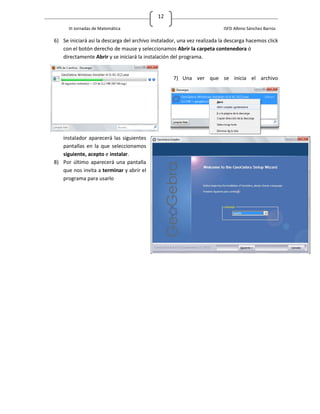 12

      III Jornadas de Matemática                                          ISFD Albino Sánchez Barros

6) Se iniciará así la descarga del archivo instalador, una vez realizada la descarga hacemos click
   con el botón derecho de mause y seleccionamos Abrir la carpeta contenedora ó
   directamente Abrir y se iniciará la instalación del programa.


                                                    7) Una ver que se inicia el archivo




   instalador aparecerá las siguientes
   pantallas en la que seleccionamos
   siguiente, acepto e instalar.
8) Por último aparecerá una pantalla
   que nos invita a terminar y abrir el
   programa para usarlo
 
