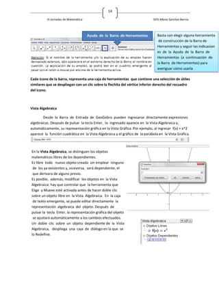 14

          III Jornadas de Matemática                                         ISFD Albino Sánchez Barros




                                       Ayuda de la Barra de Herramientas        Basta con elegir alguna herramienta
                                                                                 de construcción de la Barra de
                                                                                Herramientas y seguir las indicacion
                                                                                es de la Ayuda de la Barra de
                                                                                Herramientas (a continuación de
                                                                                la Barra de Herramientas) para
                                                                                averiguar cómo usarla

Cada ícono de la barra, representa una caja de herramientas que contiene una selección de útiles
similares que se despliegan con un clic sobre la flechita del vértice inferior derecho del recuadro
del ícono.



Vista Algebraica

        Desde la Barra de Entrada de GeoGebra pueden ingresarse directamente expresiones
algebraicas. Después de pulsar la tecla Enter, lo ingresado aparece en la Vista Algebraica y,
automáticamente, su representación gráfica en la Vista Gráfica. Por ejemplo, al ingresar f(x) = x^2
aparece la función cuadrática en la Vista Algebraica y el gráfico de la parábola en la Vista Gráfica.



En la Vista Algebraica, se distinguen los objetos
matemáticos libres de los dependientes.
Es libre todo nuevo objeto creado sin emplear ninguno
 de los ya existentes y, viceversa, será dependiente, el
 que derivara de alguno previo.
Es posible, además, modificar los objetos en la Vista
Algebraica: hay que controlar que la herramienta que
Elige y Mueve esté activada antes de hacer doble clic
sobre un objeto libre en la Vista Algebraica. En la caja
 de texto emergente, se puede editar directamente la
representación algebraica del objeto. Después de
pulsar la tecla Enter, la representación gráfica del objeto
 se ajustará automáticamente a los cambios efectuados.
Un doble clic sobre un objeto dependiente de la Vista
Algebraica, despliega una caja de diálogo en la que se
lo Redefine.
 