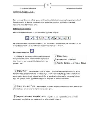 16

          III Jornadas de Matemática                                        ISFD Albino Sánchez Barros

HERRAMIENTAS DE GeoGebra



Para comenzar debemos aclarar que, a continuación solo trataremos de explicar y comprender el
funcionamiento de algunas herramientas de GeoGebra, citaremos las más importantes y
necesarias para abordar este curso.

La barra de herramientas

En la barra de herramientas se encuentran los siguientes bloques:




Recordemos que en todo momento existirá una herramienta seleccionada, que aparecerá con un
marco de color azul, y lo estará hasta que se realice una nueva selección.


Herramientas puntero

 En el bloque de herramientas Puntero encontramos
las opciones necesarias para mover los objetos que
intervienen en una construcción. Las opciones que
presenta son:



                       Permite seleccionar un objeto y desplazarlo a una nueva posición. Será la
herramienta que necesariamente habrá de elegir para mover los objetos que intervienen en una
construcción. Manteniendo pulsada la tecla Ctrl se podrán seleccionar varios objetos del mismo
tipo, por ejemplo puntos, y por tanto se podrán desplazar de manera simultánea.



                                    Permite girar un objeto alrededor de un punto. Una vez marcado
el punto basta con arrastrar el objeto que se desea girar.



                                                 Registra en una hoja de cálculo los cambios
sufridos por un objeto al que previamente se le ha activado el rastro.
 