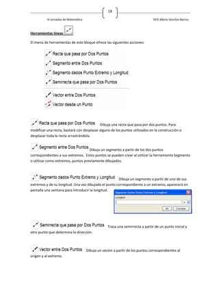 18

          III Jornadas de Matemática                                             ISFD Albino Sánchez Barros



Herramientas líneas

El menú de herramientas de este bloque ofrece las siguientes acciones:




                                           Dibuja una recta que pasa por dos puntos. Para
modificar una recta, bastará con desplazar alguno de los puntos utilizados en la construcción o
desplazar toda la recta arrastrándola.


                                    Dibuja un segmento a partir de los dos puntos
correspondientes a sus extremos. Estos puntos se pueden crear al utilizar la herramienta Segmento
o utilizar como extremos, puntos previamente dibujados.



                                                      Dibuja un segmento a partir de uno de sus
extremos y de su longitud. Una vez dibujado el punto correspondiente a un extremo, aparecerá en
pantalla una ventana para introducir la longitud.




                                                    Traza una semirrecta a partir de un punto inicial y
otro punto que determina la dirección.



                                       Dibuja un vector a partir de los puntos correspondientes al
origen y al extremo.
 
