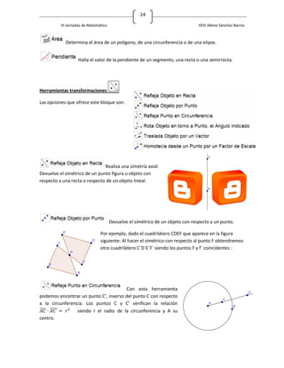 24

          III Jornadas de Matemática                                             ISFD Albino Sánchez Barros



            Determina el área de un polígono, de una circunferencia o de una elipse.


                   Halla el valor de la pendiente de un segmento, una recta o una semirrecta.




Herramientas transformaciones

Las opciones que ofrece este bloque son:




                               Realiza una simetría axial.
Devuelve el simétrico de un punto figura u objeto con
respecto a una recta o respecto de un objeto lineal.




                                       Devuelve el simétrico de un objeto con respecto a un punto.

                                Por ejemplo, dado el cuadrilátero CDEF que aparece en la figura
                                siguiente: Al hacer el simétrico con respecto al punto F obtendremos
                                otro cuadrilátero C´D´E´F´ siendo los puntos F y f´ coincidentes :




                                       Con esta herramienta
podemos encontrar un punto C’, inverso del punto C con respecto
a la circunferencia. Los puntos C y C’ verifican la relación
̅̅̅̅ ̅̅̅̅̅       siendo r el radio de la circunferencia y A su
centro.
 