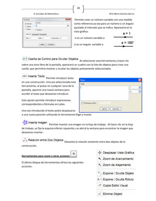26

          III Jornadas de Matemática                                           ISFD Albino Sánchez Barros

                                                Permite crear un número variable con una medida
                                               como referencia ya sea para un número o un ángulo
                                               ajustado al intervalo que se indica. Aparecerá en la
                                               vista gráfica:

                                                si es un número variable o

                                               si es un ángulo variable o




                                                     Al seleccionar esta herramienta y hacer clic
sobre una zona libre de la pantalla, aparecerá un cuadro con la lista de objetos para crear una
casilla, que permitirá mostrar u ocultar los objetos previamente seleccionados.


                       Permite introducir texto
en una construcción. Una vez seleccionada esta
herramienta, al pulsar en cualquier zona de la
pantalla, aparece una nueva ventana para
escribir el texto que deseamos introducir.

Esta opción permite introducir expresiones
correspondientes a fórmulas en Latex.

Una vez introducido el texto podrá desplazarse
a una nueva posición utilizando la herramienta Elige y mueve.


                          Permite insertar una imagen en la hoja de trabajo. Al hacer clic en la hoja
de trabajo, se fija la esquina inferior izquierda y se abrirá la ventana para encontrar la imagen que
deseamos insertar.


                                       Devuelve la relación existente entre dos objetos de la
construcción.


Herramientas para zoom y otras acciones

El último bloque de herramientas ofrece las siguientes
acciones:
 