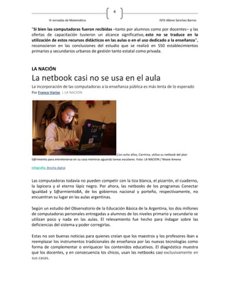 4

             III Jornadas de Matemática                                                   ISFD Albino Sánchez Barros

"Si bien las computadoras fueron recibidas –tanto por alumnos como por docentes– y las
ofertas de capacitación tuvieron un alcance significativo, esto no se traduce en la
utilización de estos recursos didácticos en las aulas o en el uso dedicado a la enseñanza",
reconocieron en las conclusiones del estudio que se realizó en 550 establecimientos
primarios y secundarios urbanos de gestión tanto estatal como privada.



LA NACIÓN
La netbook casi no se usa en el aula
La incorporación de las computadoras a la enseñanza pública es más lenta de lo esperado
Por Franco Varise | LA NACION




                                                           Con ocho años, Carmina, utiliza su netbook del plan
S@rmiento para entretenerse en su casa mientras aguarda tareas escolares. Foto: LA NACION / Maxie Amena

Infografía: Brecha digital


Las computadoras todavía no pueden competir con la tiza blanca, el pizarrón, el cuaderno,
la lapicera y el eterno lápiz negro. Por ahora, las netbooks de los programas Conectar
Igualdad y S@armientoBA, de los gobiernos nacional y porteño, respectivamente, no
encuentran su lugar en las aulas argentinas.

Según un estudio del Observatorio de la Educación Básica de la Argentina, los dos millones
de computadoras personales entregadas a alumnos de los niveles primario y secundario se
utilizan poco y nada en las aulas. El relevamiento fue hecho para indagar sobre las
deficiencias del sistema y poder corregirlas.

Estas no son buenas noticias para quienes creían que los maestros y los profesores iban a
reemplazar los instrumentos tradicionales de enseñanza por las nuevas tecnologías como
forma de complementar o enriquecer los contenidos educativos. El diagnóstico muestra
que los docentes, y en consecuencia los chicos, usan las netbooks casi exclusivamente en
sus casas.
 