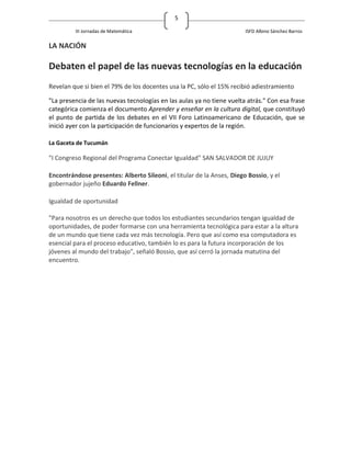 5

         III Jornadas de Matemática                                    ISFD Albino Sánchez Barros

LA NACIÓN

Debaten el papel de las nuevas tecnologías en la educación
Revelan que si bien el 79% de los docentes usa la PC, sólo el 15% recibió adiestramiento

"La presencia de las nuevas tecnologías en las aulas ya no tiene vuelta atrás." Con esa frase
categórica comienza el documento Aprender y enseñar en la cultura digital, que constituyó
el punto de partida de los debates en el VII Foro Latinoamericano de Educación, que se
inició ayer con la participación de funcionarios y expertos de la región.

La Gaceta de Tucumán

"I Congreso Regional del Programa Conectar Igualdad" SAN SALVADOR DE JUJUY

Encontrándose presentes: Alberto Sileoni, el titular de la Anses, Diego Bossio, y el
gobernador jujeño Eduardo Fellner.

Igualdad de oportunidad

"Para nosotros es un derecho que todos los estudiantes secundarios tengan igualdad de
oportunidades, de poder formarse con una herramienta tecnológica para estar a la altura
de un mundo que tiene cada vez más tecnología. Pero que así como esa computadora es
esencial para el proceso educativo, también lo es para la futura incorporación de los
jóvenes al mundo del trabajo", señaló Bossio, que así cerró la jornada matutina del
encuentro.
 
