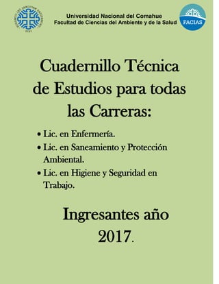 Universidad Nacional del Comahue
Facultad de Ciencias del Ambiente y de la Salud
Cuadernillo Técnica
de Estudios para todas
las Carreras:
 Lic. en Enfermería.
 Lic. en Saneamiento y Protección
Ambiental.
 Lic. en Higiene y Seguridad en
Trabajo.
Ingresantes año
2017.
 