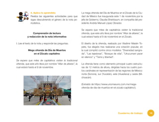 10Cuaderno de trabajo
4. Aplico lo aprendido
Realiza las siguientes actividades para que
sigas descubriendo el género de la nota pe-
riodística.
Comprensión de lectura
y redacción de la nota informativa
I. Lee el texto de la nota y responde las preguntas.
Mega ofrenda de Día de Muertos
en el Zócalo capitalino
Se espera que miles de capitalinos visiten la tradicional
ofrenda, que este año lleva por nombre “Altar de altares”, la
cual estará hasta el 9 de noviembre.
La mega ofrenda del Día de Muertos en el Zócalo de la Ciu-
dad de México fue inaugurada este 1 de noviembre por la
jefa de Gobierno, Claudia Sheinbaum, en compañía del pre-
sidente Andrés Manuel López Obrador.
Se espera que miles de capitalinos visiten la tradicional
ofrenda, que este año lleva por nombre ”Altar de altares”, la
cual estará hasta el 9 de noviembre en el Zócalo.
El diseño de la ofrenda, realizado por Vladimir Maislin To-
pete, fue elegido tras realizarse una votación popular, en
la cual compitió contra cinco modelos: ”Diversidad sangra-
da”, ”Las tejedoras”, ”Bosque de vida”, ”Uirucumani yacer
en silencio” y ”Tierra y libertad”.
La ofrenda tiene como elemento principal cuatro estructu-
ras de 12 metros de altura, dirigidas hacia los cuatro pun-
tos cardinales en representación de las regiones de México:
norte (Sonora), sur (Yucatán), este (Huasteca) y oeste (Mi-
choacán).
(Extraído de https://www.unomasuno.com.mx/mega-
ofrenda-de-dia-de-muertos-en-el-zocalo-capitalino/).
 