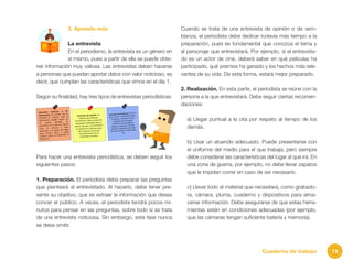 15Cuaderno de trabajo
3. Aprendo más
La entrevista
En el periodismo, la entrevista es un género en
sí mismo, pues a partir de ella se puede obte-
ner información muy valiosa. Las entrevistas deben hacerse
a personas que puedan aportar datos con valor noticioso, es
decir, que cumplan las características que vimos en el día 1.
Según su finalidad, hay tres tipos de entrevistas periodísticas:
Para hacer una entrevista periodística, se deben seguir los
siguientes pasos:
1. Preparación. El periodista debe preparar las preguntas
que planteará al entrevistado. Al hacerlo, debe tener pre-
sente su objetivo, que es extraer la información que desea
concer el público. A veces, el periodista tendrá pocos mi-
nutos para pensar en las preguntas, sobre todo si se trata
de una entrevista noticiosa. Sin embargo, esta fase nunca
se debe omitir.
Cuando se trata de una entrevista de opinión o de sem-
blanza, el periodista debe dedicar todavía más tiempo a la
preparación, pues es fundamental que conozca el tema y
al personaje que entrevistará. Por ejemplo, si el entrevista-
do es un actor de cine, deberá saber en qué películas ha
participado, qué premios ha ganado y los hechos más rele-
vantes de su vida. De esta forma, estará mejor preparado.
2. Realización. En esta parte, el periodista se reúne con la
persona a la que entrevistará. Debe seguir ciertas recomen-
daciones:
a) Llegar puntual a la cita por respeto al tiempo de los
demás.
b) Usar un atuendo adecuado. Puede presentarse con
el uniforme del medio para el que trabaja, pero siempre
debe considerar las características del lugar al que irá. En
una zona de guerra, por ejemplo, no debe llevar zapatos
que le impidan correr en caso de ser necesario.
c) Llevar todo el material que necesitará, como grabado-
ra, cámara, pluma, cuaderno y dispositivos para alma-
cenar información. Debe asegurarse de que estas herra-
mientas estén en condiciones adecuadas (por ejemplo,
que las cámaras tengan suficiente batería y memoria).
 