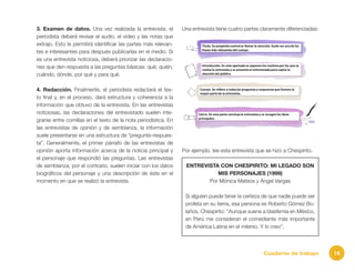 16Cuaderno de trabajo
3. Examen de datos. Una vez realizada la entrevista, el
periodista deberá revisar el audio, el video y las notas que
extrajo. Esto le permitirá identificar las partes más relevan-
tes e interesantes para después publicarlas en el medio. Si
es una entrevista noticiosa, deberá priorizar las declaracio-
nes que den respuesta a las preguntas básicas: qué, quién,
cuándo, dónde, por qué y para qué.
4. Redacción. Finalmente, el periodista redactará el tex-
to final y, en el proceso, dará estructura y coherencia a la
información que obtuvo de la entrevista. En las entrevistas
noticiosas, las declaraciones del entrevistado suelen inte-
grarse entre comillas en el texto de la nota periodística. En
las entrevistas de opinión y de semblanza, la información
suele presentarse en una estructura de “pregunta-respues-
ta”. Generalmente, el primer párrafo de las entrevistas de
opinión aporta información acerca de la noticia principal y
el personaje que respondió las preguntas. Las entrevistas
de semblanza, por el contrario, suelen iniciar con los datos
biográficos del personaje y una descripción de éste en el
momento en que se realizó la entrevista.
Una entrevista tiene cuatro partes claramente diferenciadas:
Por ejemplo, lee esta entrevista que se hizo a Chespirito.
ENTREVISTA CON CHESPIRITO: MI LEGADO SON
MIS PERSONAJES (1999)
Por Mónica Mateos y Ángel Vargas
Si alguien puede tener la certeza de que nadie puede ser
profeta en su tierra, esa persona es Roberto Gómez Bo-
laños, Chespirito: “Aunque suene a blasfemia en México,
en Perú me consideran el comediante más importante
de América Latina en el milenio. Y lo creo”.
 