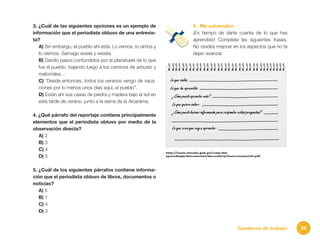 26Cuaderno de trabajo
3. ¿Cuál de las siguientes opciones es un ejemplo de
información que el periodista obtuvo de una entrevis-
ta?
A) Sin embargo, el pueblo ahí está. Lo vemos, lo oímos y
lo olemos. Sarnago existe y resiste.
B) Dando pasos confundidos por la placetuela de lo que
fue el pueblo, bajando luego a los caminos de arbusto y
matorrales…
C) “Desde entonces, todos los veranos vengo de vaca-
ciones por lo menos unos días aquí, al pueblo”.
D) Están ahí sus casas de piedra y madera bajo el sol en
esta tarde de verano, junto a la sierra de la Alcarama.
4. ¿Qué párrafo del reportaje contiene principalmente
elementos que el periodista obtuvo por medio de la
observación directa?
A) 2
B) 3
C) 4
D) 5
5. ¿Cuál de los siguientes párrafos contiene informa-
ción que el periodista obtuvo de libros, documentos o
noticias?
A) 5
B) 1
C) 4
D) 3
5 . Me autoevalúo
¡Es tiempo de darte cuenta de lo que has
aprendido! Completa las siguientes frases.
No olvides mejorar en los aspectos que no te
dejan avanzar.
 