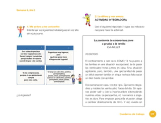 27Cuaderno de trabajo
Semana 4, día 5
1. Me activo y me concentro
Intenta leer los siguientes trabalenguas en voz alta
sin equivocarte.
¿Lo lograste?
2. La última y nos vamos
ACTIVIDAD INTEGRADORA
Lee el siguiente reportaje y sigue las indicacio-
nes para hacer la actividad.
La pandemia de coronavirus pone
a prueba a la familia
EVA MILLET
22/03/2020
El confinamiento a raíz de la COVID-19 ha puesto a
las familias en una situación excepcional, la de pasar
las veinticuatro horas juntos en casa. Una situación
agobiante, pero, también, una oportunidad de pasar
un difícil examen familiar en el que no hace falta sacar
un diez: basta con aprobar.
Dos semanas en casa, con los hijos. Ejerciendo de pa-
dres y madres las veinticuatro horas del día. Sin ape-
nas poder salir y con la incertidumbre sobrevolando
nuestras vidas. La perspectiva, no nos vamos a enga-
ñar, es dura. Para empezar, porque la situación obliga
a cambiar drásticamente de ritmo. Y eso cuesta en
 