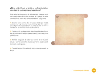 29Cuaderno de trabajo
¿Cómo está viviendo tu familia el confinamiento (en-
cierro) por la contingencia de la pandemia?
En la actividad integradora de esta semana, deberás escri-
bir un reportaje acerca de la situación de tu familia en estas
circunstancias. Para ello, te recomendamos lo siguiente:
1. Describe cómo son los días en tu casa desde que inició la
contingencia. ¿Todos se quedan en casa? ¿Algunos salen a
trabajar? ¿Han sentido miedo, enojo, alegría?
2. Platica con tu familia y diseña una entrevista para que ob-
tengas información. Pregúntales sobre sus preocupaciones
y emociones.
3. También asegúrate de saber qué opinan de la situación
actual y escribe sobre los planes que tienen para cuando
termine la contingencia.
4. Puedes hacer un borrador del texto antes de pasarlo en
limpio.
 