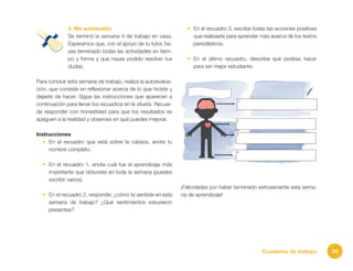 30Cuaderno de trabajo
3. Me autoevalúo
Se terminó la semana 4 de trabajo en casa.
Esperamos que, con el apoyo de tu tutor, ha-
yas terminado todas las actividades en tiem-
po y forma y que hayas podido resolver tus
dudas.
Para concluir esta semana de trabajo, realiza la autoevalua-
ción, que consiste en reflexionar acerca de lo que hiciste y
dejaste de hacer. Sigue las instrucciones que aparecen a
continuación para llenar los recuadros en la silueta. Recuer-
da responder con honestidad para que los resultados se
apeguen a la realidad y observes en qué puedes mejorar.
Instrucciones
•	 En el recuadro que está sobre la cabeza, anota tu
nombre completo.
•	 En el recuadro 1, anota cuál fue el aprendizaje más
importante que obtuviste en toda la semana (puedes
escribir varios).
•	 En el recuadro 2, responde: ¿cómo te sentiste en esta
semana de trabajo? ¿Qué sentimientos estuvieron
presentes?
•	 En el recuadro 3, escribe todas las acciones positivas
que realizaste para aprender más acerca de los textos
periodísticos.
•	 En el último recuadro, describe qué podrías hacer
para ser mejor estudiante.
¡Felicidades por haber terminado exitosamente esta sema-
na de aprendizaje!
 